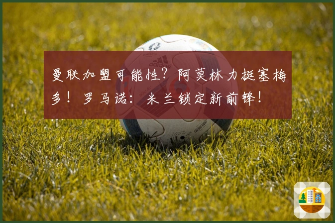 曼联加盟可能性？阿莫林力挺塞梅多！罗马诺：米兰锁定新前锋！