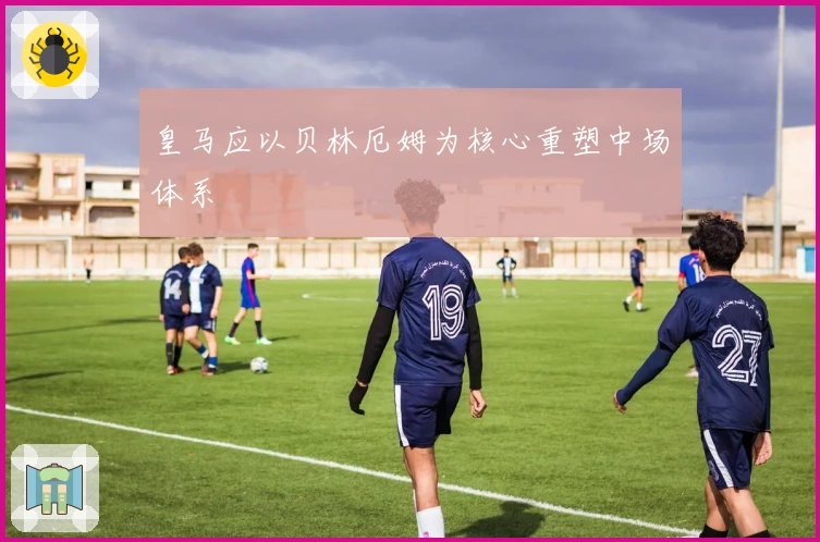 皇马应以贝林厄姆为核心重塑中场体系