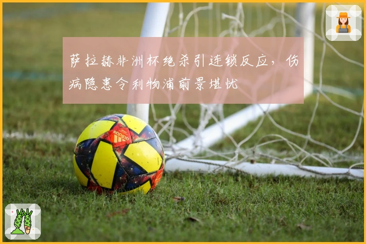 萨拉赫非洲杯绝杀引连锁反应，伤病隐患令利物浦前景堪忧