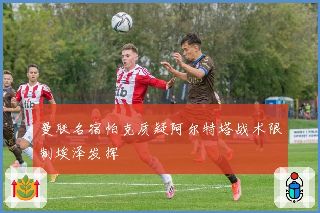 曼联名宿帕克质疑阿尔特塔战术限制埃泽发挥