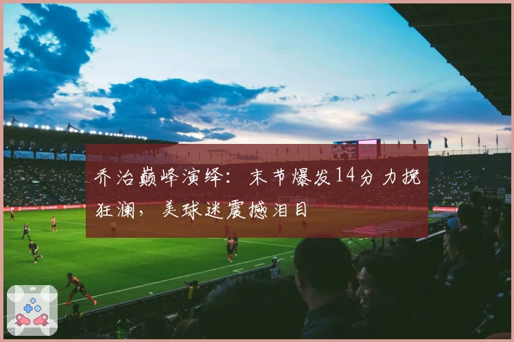 乔治巅峰演绎：末节爆发14分力挽狂澜，美球迷震撼泪目