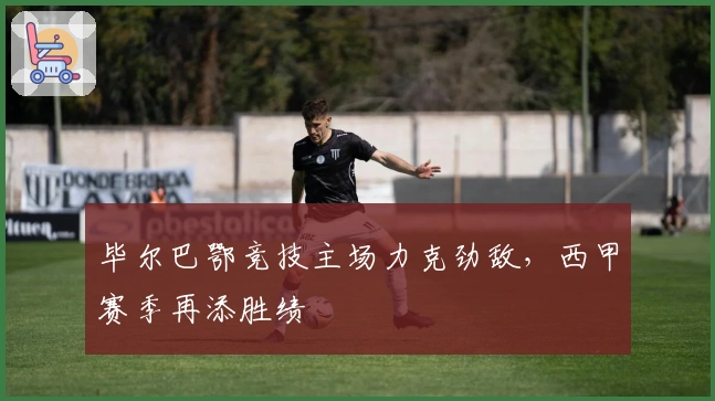 毕尔巴鄂竞技主场力克劲敌，西甲赛季再添胜绩