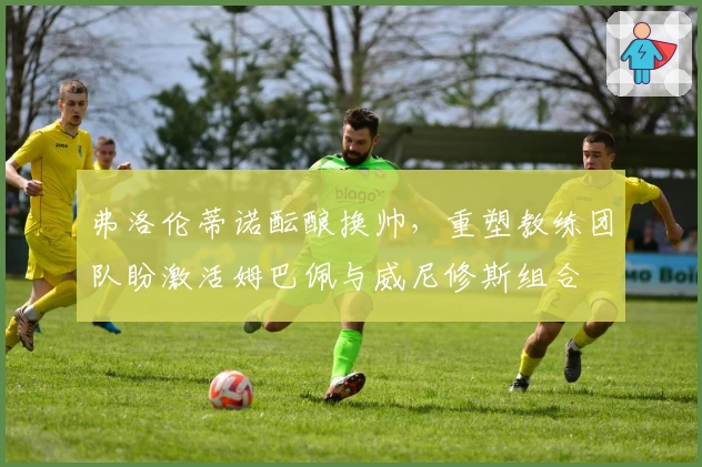 弗洛伦蒂诺酝酿换帅，重塑教练团队盼激活姆巴佩与威尼修斯组合