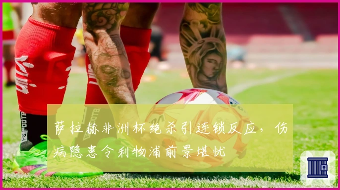 萨拉赫非洲杯绝杀引连锁反应，伤病隐患令利物浦前景堪忧