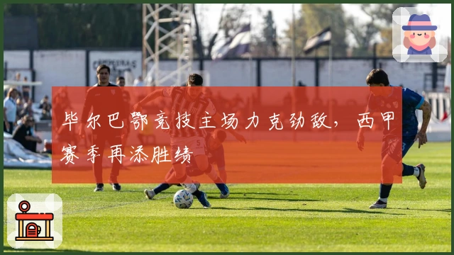 毕尔巴鄂竞技主场力克劲敌，西甲赛季再添胜绩