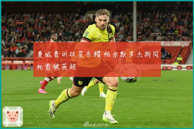 曼城青训双星齐耀 帕尔默罗杰斯同轮首破英超