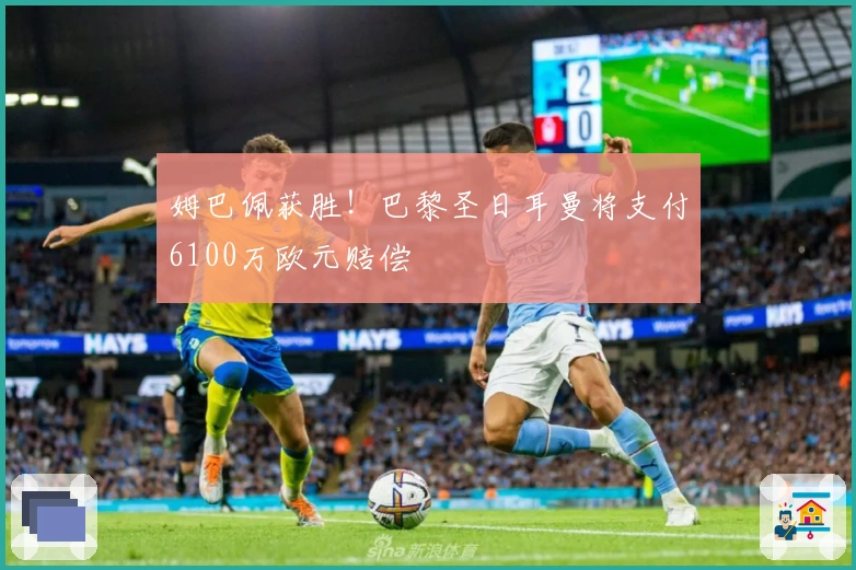 姆巴佩获胜！巴黎圣日耳曼将支付6100万欧元赔偿