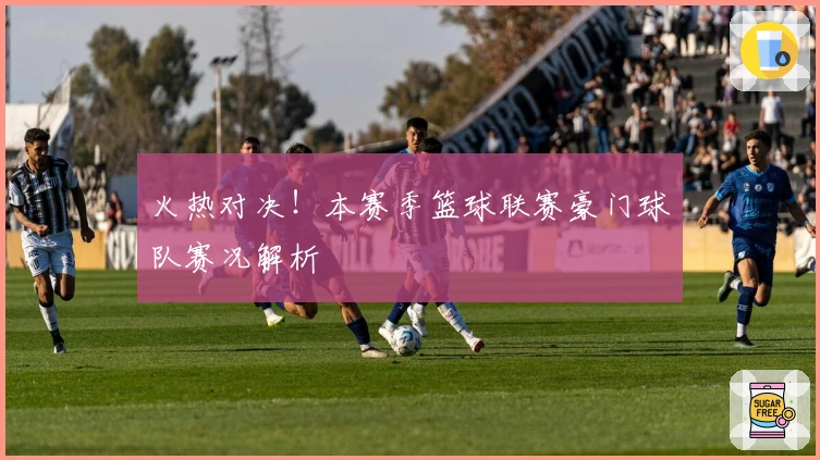 火热对决!本赛季篮球联赛豪门球队赛况解析